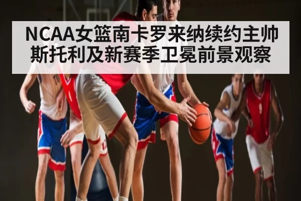 NCAA女篮南卡罗来纳续约主帅斯托利及新赛季卫冕前景观察